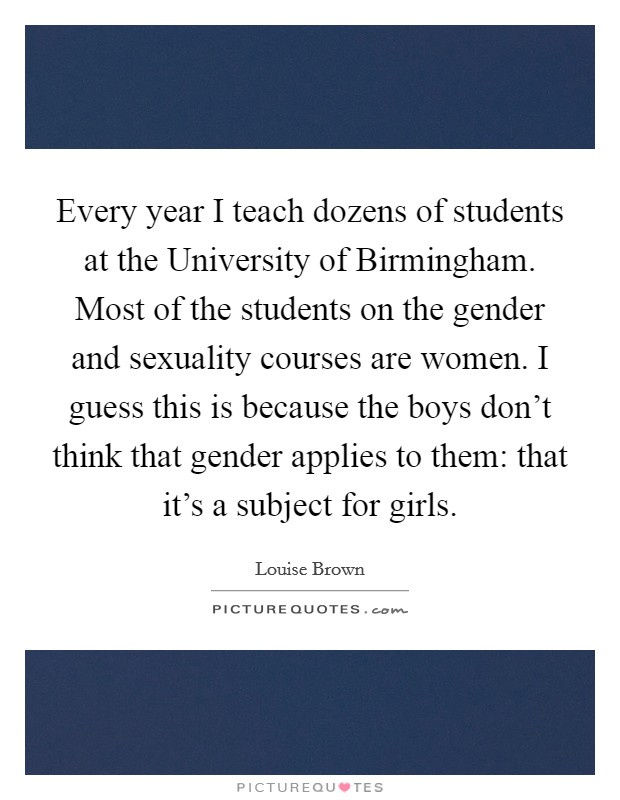 Every year I teach dozens of students at the University of Birmingham. Most of the students on the gender and sexuality courses are women. I guess this is because the boys don't think that gender applies to them: that it's a subject for girls Picture Quote #1