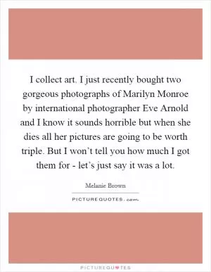 I collect art. I just recently bought two gorgeous photographs of Marilyn Monroe by international photographer Eve Arnold and I know it sounds horrible but when she dies all her pictures are going to be worth triple. But I won’t tell you how much I got them for - let’s just say it was a lot Picture Quote #1