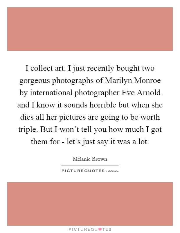 I collect art. I just recently bought two gorgeous photographs of Marilyn Monroe by international photographer Eve Arnold and I know it sounds horrible but when she dies all her pictures are going to be worth triple. But I won't tell you how much I got them for - let's just say it was a lot Picture Quote #1