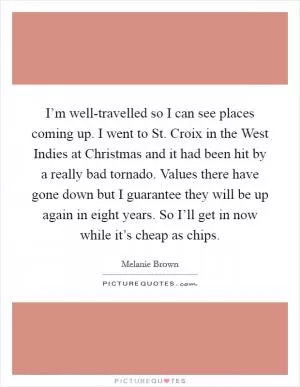 I’m well-travelled so I can see places coming up. I went to St. Croix in the West Indies at Christmas and it had been hit by a really bad tornado. Values there have gone down but I guarantee they will be up again in eight years. So I’ll get in now while it’s cheap as chips Picture Quote #1