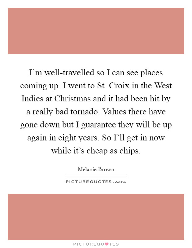 I'm well-travelled so I can see places coming up. I went to St. Croix in the West Indies at Christmas and it had been hit by a really bad tornado. Values there have gone down but I guarantee they will be up again in eight years. So I'll get in now while it's cheap as chips Picture Quote #1