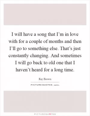 I will have a song that I’m in love with for a couple of months and then I’ll go to something else. That’s just constantly changing. And sometimes I will go back to old one that I haven’t heard for a long time Picture Quote #1