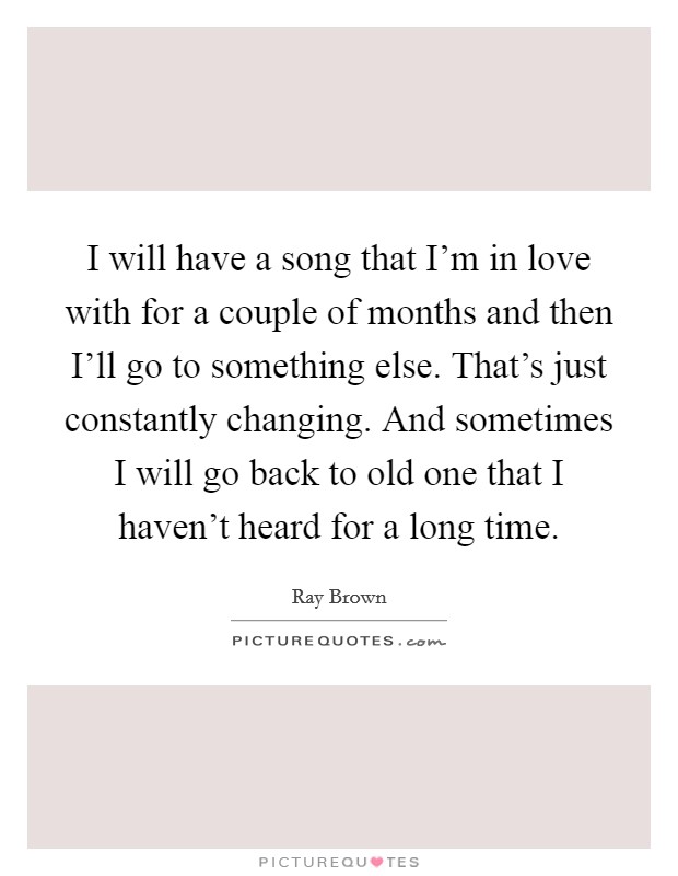 I will have a song that I'm in love with for a couple of months and then I'll go to something else. That's just constantly changing. And sometimes I will go back to old one that I haven't heard for a long time Picture Quote #1