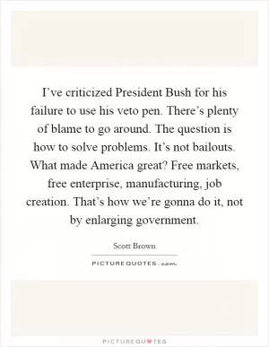 I’ve criticized President Bush for his failure to use his veto pen. There’s plenty of blame to go around. The question is how to solve problems. It’s not bailouts. What made America great? Free markets, free enterprise, manufacturing, job creation. That’s how we’re gonna do it, not by enlarging government Picture Quote #1