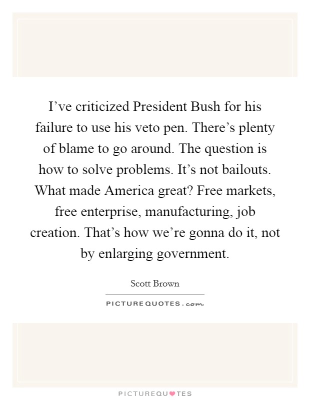 I've criticized President Bush for his failure to use his veto pen. There's plenty of blame to go around. The question is how to solve problems. It's not bailouts. What made America great? Free markets, free enterprise, manufacturing, job creation. That's how we're gonna do it, not by enlarging government Picture Quote #1