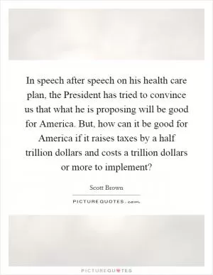 In speech after speech on his health care plan, the President has tried to convince us that what he is proposing will be good for America. But, how can it be good for America if it raises taxes by a half trillion dollars and costs a trillion dollars or more to implement? Picture Quote #1