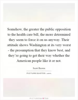 Somehow, the greater the public opposition to the health care bill, the more determined they seem to force it on us anyway. Their attitude shows Washington at its very worst - the presumption that they know best, and they’re going to get their way whether the American people like it or not Picture Quote #1