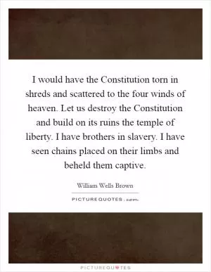 I would have the Constitution torn in shreds and scattered to the four winds of heaven. Let us destroy the Constitution and build on its ruins the temple of liberty. I have brothers in slavery. I have seen chains placed on their limbs and beheld them captive Picture Quote #1