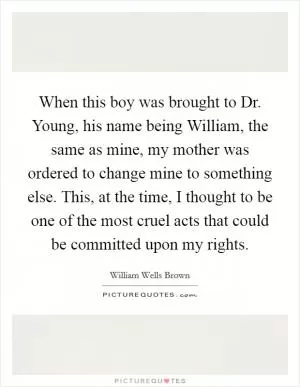 When this boy was brought to Dr. Young, his name being William, the same as mine, my mother was ordered to change mine to something else. This, at the time, I thought to be one of the most cruel acts that could be committed upon my rights Picture Quote #1