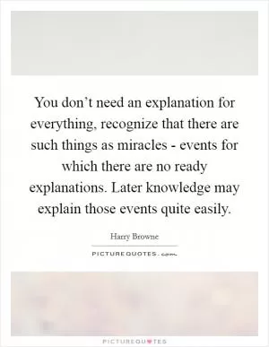 You don’t need an explanation for everything, recognize that there are such things as miracles - events for which there are no ready explanations. Later knowledge may explain those events quite easily Picture Quote #1