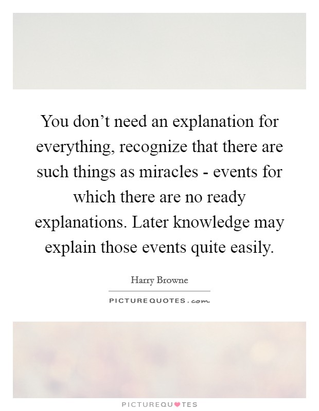 You don't need an explanation for everything, recognize that there are such things as miracles - events for which there are no ready explanations. Later knowledge may explain those events quite easily Picture Quote #1