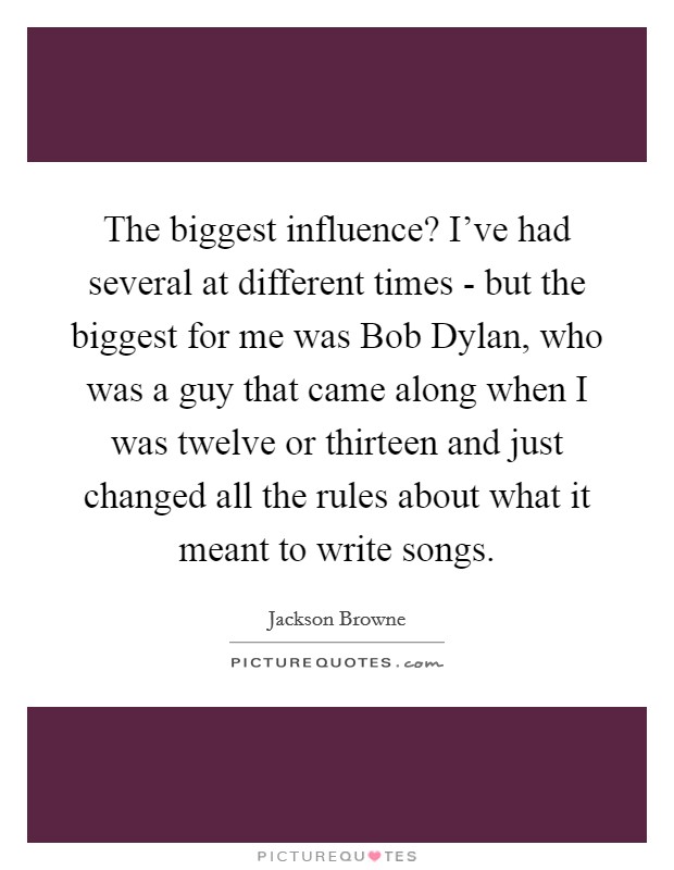 The biggest influence? I’ve had several at different times - but the biggest for me was Bob Dylan, who was a guy that came along when I was twelve or thirteen and just changed all the rules about what it meant to write songs Picture Quote #1