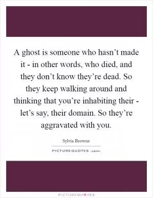 A ghost is someone who hasn’t made it - in other words, who died, and they don’t know they’re dead. So they keep walking around and thinking that you’re inhabiting their - let’s say, their domain. So they’re aggravated with you Picture Quote #1
