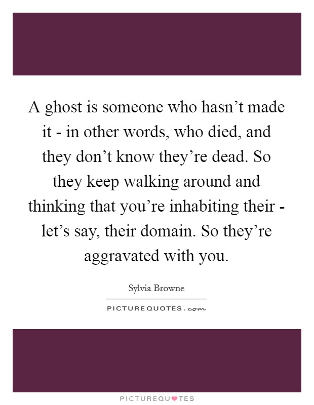 A ghost is someone who hasn't made it - in other words, who died, and they don't know they're dead. So they keep walking around and thinking that you're inhabiting their - let's say, their domain. So they're aggravated with you Picture Quote #1