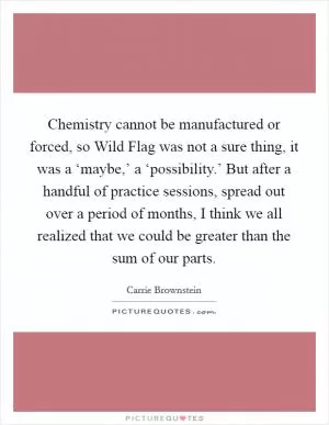 Chemistry cannot be manufactured or forced, so Wild Flag was not a sure thing, it was a ‘maybe,’ a ‘possibility.’ But after a handful of practice sessions, spread out over a period of months, I think we all realized that we could be greater than the sum of our parts Picture Quote #1