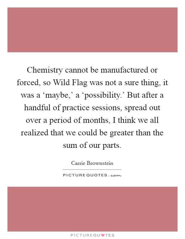 Chemistry cannot be manufactured or forced, so Wild Flag was not a sure thing, it was a ‘maybe,' a ‘possibility.' But after a handful of practice sessions, spread out over a period of months, I think we all realized that we could be greater than the sum of our parts Picture Quote #1