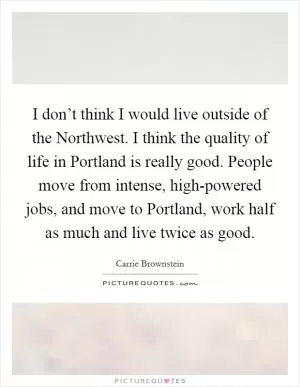 I don’t think I would live outside of the Northwest. I think the quality of life in Portland is really good. People move from intense, high-powered jobs, and move to Portland, work half as much and live twice as good Picture Quote #1