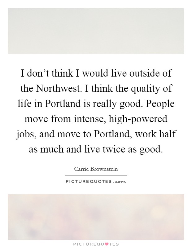 I don't think I would live outside of the Northwest. I think the quality of life in Portland is really good. People move from intense, high-powered jobs, and move to Portland, work half as much and live twice as good Picture Quote #1