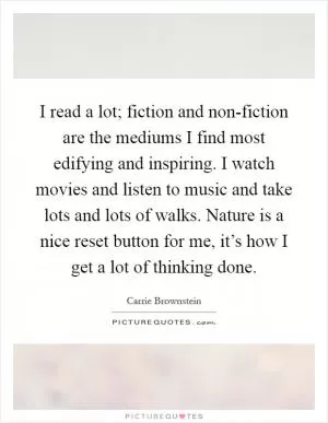 I read a lot; fiction and non-fiction are the mediums I find most edifying and inspiring. I watch movies and listen to music and take lots and lots of walks. Nature is a nice reset button for me, it’s how I get a lot of thinking done Picture Quote #1