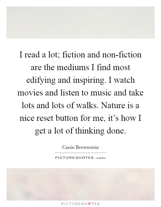 I read a lot; fiction and non-fiction are the mediums I find most edifying and inspiring. I watch movies and listen to music and take lots and lots of walks. Nature is a nice reset button for me, it's how I get a lot of thinking done Picture Quote #1