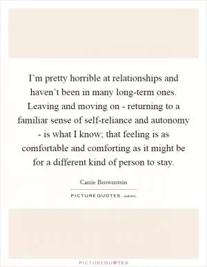 I’m pretty horrible at relationships and haven’t been in many long-term ones. Leaving and moving on - returning to a familiar sense of self-reliance and autonomy - is what I know; that feeling is as comfortable and comforting as it might be for a different kind of person to stay Picture Quote #1
