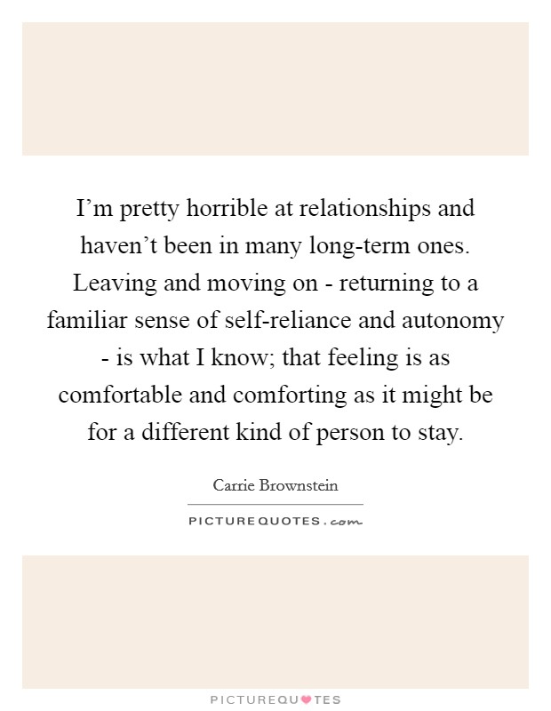 I'm pretty horrible at relationships and haven't been in many long-term ones. Leaving and moving on - returning to a familiar sense of self-reliance and autonomy - is what I know; that feeling is as comfortable and comforting as it might be for a different kind of person to stay Picture Quote #1