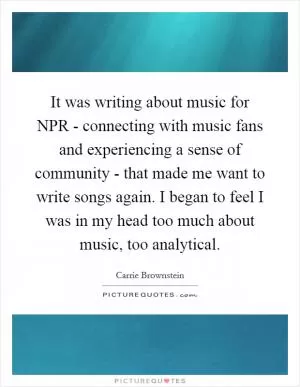 It was writing about music for NPR - connecting with music fans and experiencing a sense of community - that made me want to write songs again. I began to feel I was in my head too much about music, too analytical Picture Quote #1