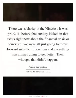 There was a clarity to the Nineties. It was pre-9/11, before that anxiety kicked in that exists right now about the financial crisis or terrorism. We were all just going to move forward into the millennium and everything was always going to get better. Then, whoops, that didn’t happen Picture Quote #1