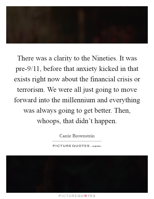 There was a clarity to the Nineties. It was pre-9/11, before that anxiety kicked in that exists right now about the financial crisis or terrorism. We were all just going to move forward into the millennium and everything was always going to get better. Then, whoops, that didn't happen Picture Quote #1