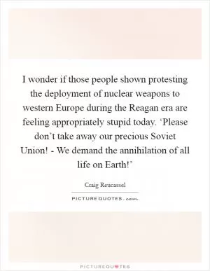 I wonder if those people shown protesting the deployment of nuclear weapons to western Europe during the Reagan era are feeling appropriately stupid today. ‘Please don’t take away our precious Soviet Union! - We demand the annihilation of all life on Earth!’ Picture Quote #1