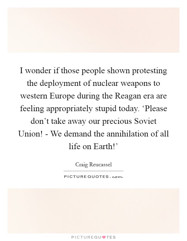 I wonder if those people shown protesting the deployment of nuclear weapons to western Europe during the Reagan era are feeling appropriately stupid today. ‘Please don't take away our precious Soviet Union! - We demand the annihilation of all life on Earth!' Picture Quote #1