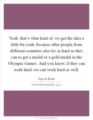 Yeah, that’s what kind of, we get the idea a little bit yeah, because other people from different countries also try as hard as they can to get a medal or a gold medal in the Olympic Games. And you know, if they can work hard, we can work hard as well Picture Quote #1