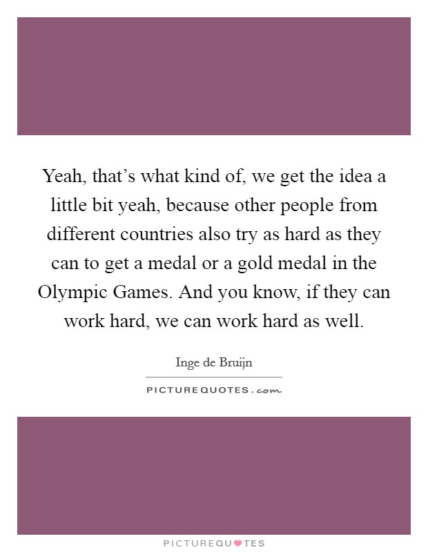 Yeah, that's what kind of, we get the idea a little bit yeah, because other people from different countries also try as hard as they can to get a medal or a gold medal in the Olympic Games. And you know, if they can work hard, we can work hard as well Picture Quote #1
