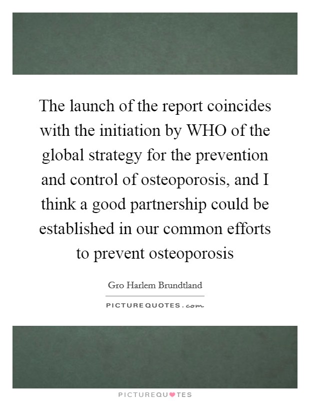 The launch of the report coincides with the initiation by WHO of the global strategy for the prevention and control of osteoporosis, and I think a good partnership could be established in our common efforts to prevent osteoporosis Picture Quote #1