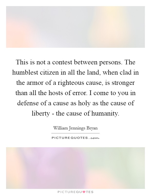 This is not a contest between persons. The humblest citizen in all the land, when clad in the armor of a righteous cause, is stronger than all the hosts of error. I come to you in defense of a cause as holy as the cause of liberty - the cause of humanity Picture Quote #1