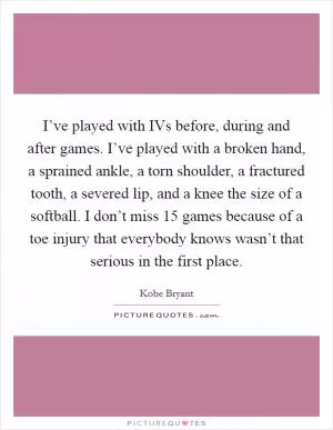 I’ve played with IVs before, during and after games. I’ve played with a broken hand, a sprained ankle, a torn shoulder, a fractured tooth, a severed lip, and a knee the size of a softball. I don’t miss 15 games because of a toe injury that everybody knows wasn’t that serious in the first place Picture Quote #1
