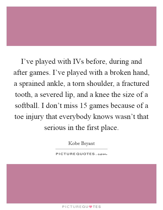 I've played with IVs before, during and after games. I've played with a broken hand, a sprained ankle, a torn shoulder, a fractured tooth, a severed lip, and a knee the size of a softball. I don't miss 15 games because of a toe injury that everybody knows wasn't that serious in the first place Picture Quote #1