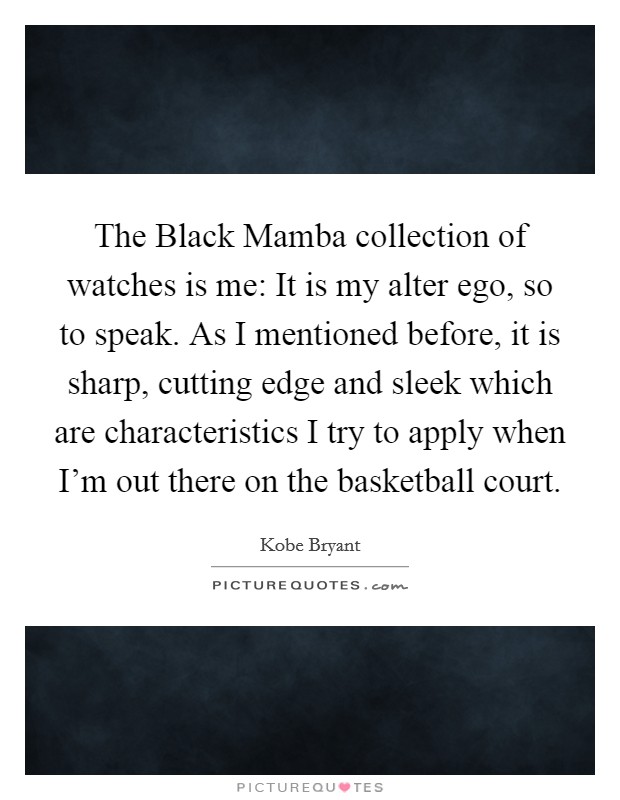 The Black Mamba collection of watches is me: It is my alter ego, so to speak. As I mentioned before, it is sharp, cutting edge and sleek which are characteristics I try to apply when I'm out there on the basketball court Picture Quote #1