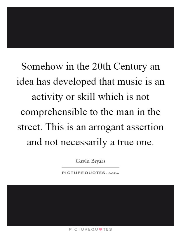 Somehow in the 20th Century an idea has developed that music is an activity or skill which is not comprehensible to the man in the street. This is an arrogant assertion and not necessarily a true one Picture Quote #1