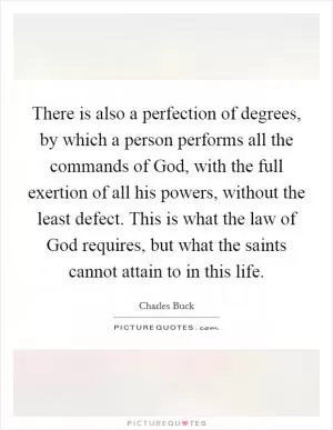 There is also a perfection of degrees, by which a person performs all the commands of God, with the full exertion of all his powers, without the least defect. This is what the law of God requires, but what the saints cannot attain to in this life Picture Quote #1
