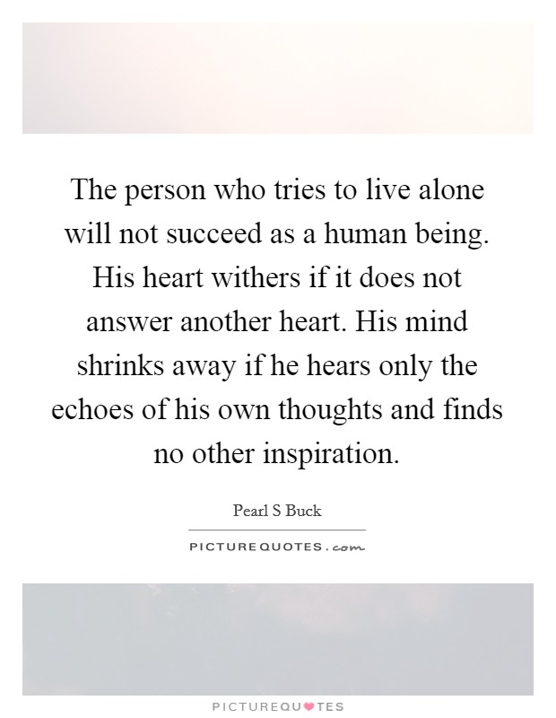 The person who tries to live alone will not succeed as a human being. His heart withers if it does not answer another heart. His mind shrinks away if he hears only the echoes of his own thoughts and finds no other inspiration Picture Quote #1