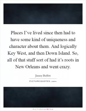 Places I’ve lived since then had to have some kind of uniqueness and character about them. And logically Key West, and then Down Island. So, all of that stuff sort of had it’s roots in New Orleans and went crazy Picture Quote #1
