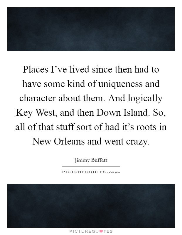 Places I've lived since then had to have some kind of uniqueness and character about them. And logically Key West, and then Down Island. So, all of that stuff sort of had it's roots in New Orleans and went crazy Picture Quote #1