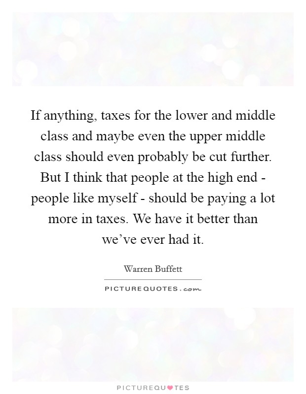 If anything, taxes for the lower and middle class and maybe even the upper middle class should even probably be cut further. But I think that people at the high end - people like myself - should be paying a lot more in taxes. We have it better than we've ever had it Picture Quote #1