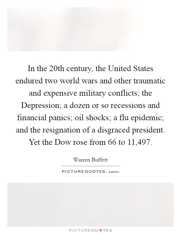 In the 20th century, the United States endured two world wars and other traumatic and expensive military conflicts; the Depression; a dozen or so recessions and financial panics; oil shocks; a flu epidemic; and the resignation of a disgraced president. Yet the Dow rose from 66 to 11,497 Picture Quote #1