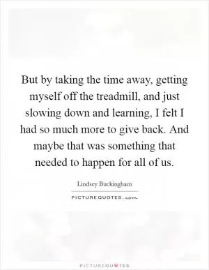 But by taking the time away, getting myself off the treadmill, and just slowing down and learning, I felt I had so much more to give back. And maybe that was something that needed to happen for all of us Picture Quote #1