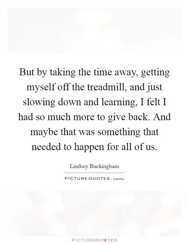 But by taking the time away, getting myself off the treadmill, and just slowing down and learning, I felt I had so much more to give back. And maybe that was something that needed to happen for all of us Picture Quote #1