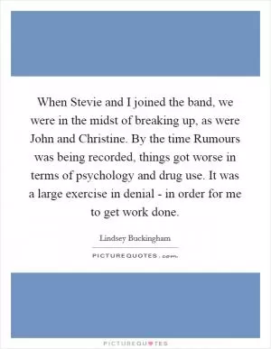 When Stevie and I joined the band, we were in the midst of breaking up, as were John and Christine. By the time Rumours was being recorded, things got worse in terms of psychology and drug use. It was a large exercise in denial - in order for me to get work done Picture Quote #1