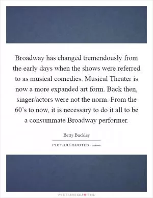 Broadway has changed tremendously from the early days when the shows were referred to as musical comedies. Musical Theater is now a more expanded art form. Back then, singer/actors were not the norm. From the 60’s to now, it is necessary to do it all to be a consummate Broadway performer Picture Quote #1