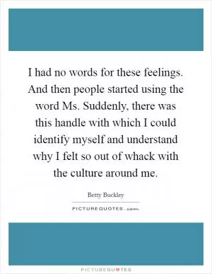 I had no words for these feelings. And then people started using the word Ms. Suddenly, there was this handle with which I could identify myself and understand why I felt so out of whack with the culture around me Picture Quote #1